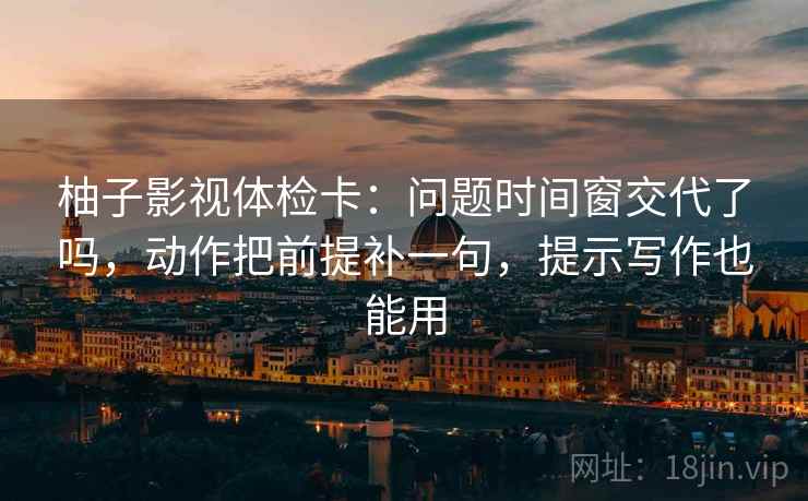 柚子影视体检卡：问题时间窗交代了吗，动作把前提补一句，提示写作也能用