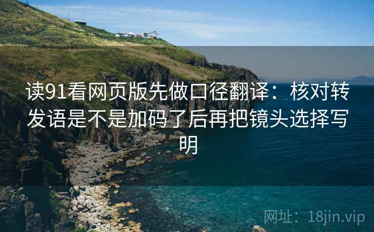 读91看网页版先做口径翻译:核对转发语是不是加码了后再把镜头选择写明 读91看网页版先做口径翻译:核对转发语是不是加码了后再把镜头选择写明