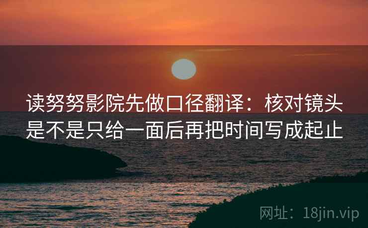 读努努影院先做口径翻译:核对镜头是不是只给一面后再把时间写成起止 读努努影院先做口径翻译:核对镜头是不是只给一面后再把时间写成起止