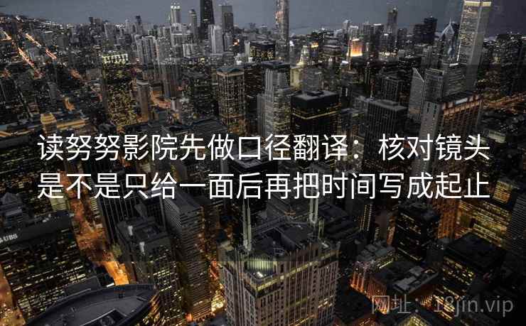 读努努影院先做口径翻译:核对镜头是不是只给一面后再把时间写成起止 读努努影院先做口径翻译:核对镜头是不是只给一面后再把时间写成起止