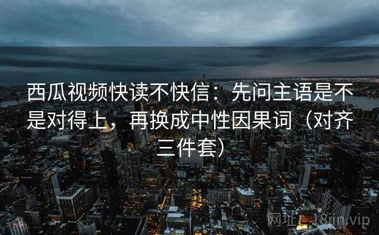 西瓜视频快读不快信:先问主语是不是对得上,再换成中性因果词(对齐三件套) 西瓜视频快读不快信:先问主语是不是对得上,再换成中性因果词(对齐三件套)