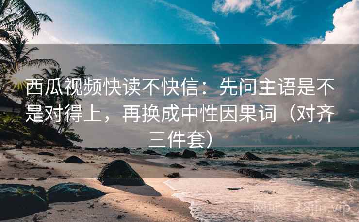 西瓜视频快读不快信:先问主语是不是对得上,再换成中性因果词(对齐三件套) 西瓜视频快读不快信:先问主语是不是对得上,再换成中性因果词(对齐三件套)