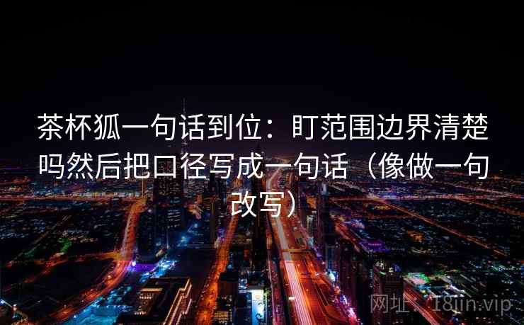 茶杯狐一句话到位:盯范围边界清楚吗然后把口径写成一句话(像做一句改写) 茶杯狐一句话到位:盯范围边界清楚吗然后把口径写成一句话(像做一句改写)