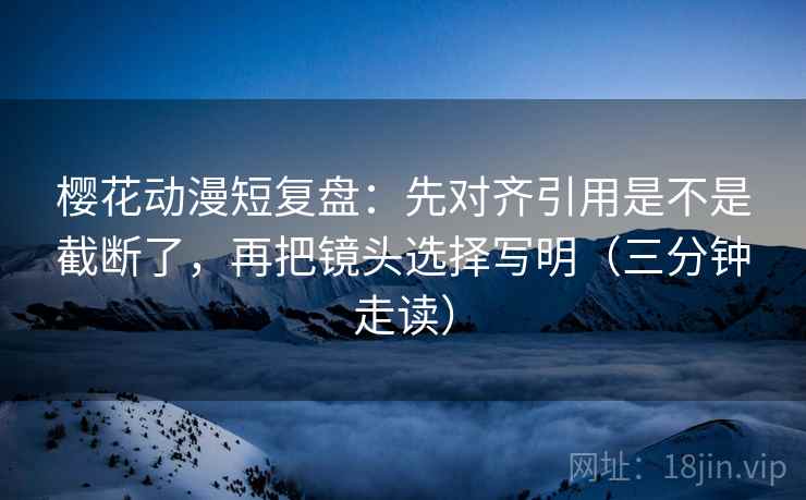樱花动漫短复盘:先对齐引用是不是截断了,再把镜头选择写明(三分钟走读) 樱花动漫短复盘:先对齐引用是不是截断了,再把镜头选择写明(三分钟走读)