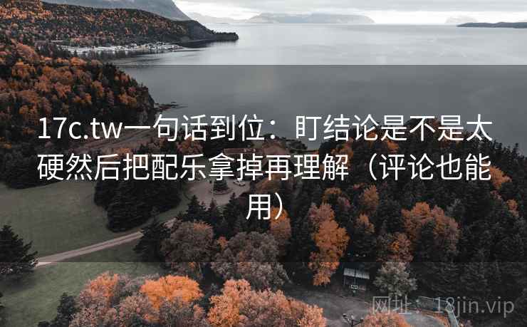 17c.tw一句话到位：盯结论是不是太硬然后把配乐拿掉再理解（评论也能用）