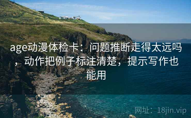 age动漫体检卡:问题推断走得太远吗,动作把例子标注清楚,提示写作也能用 age动漫体检卡:问题推断走得太远吗,动作把例子标注清楚,提示写作也能用