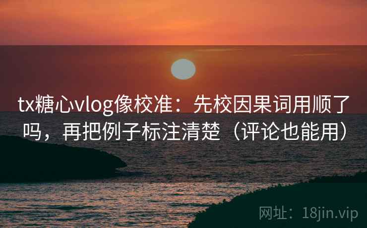 tx糖心vlog像校准：先校因果词用顺了吗，再把例子标注清楚（评论也能用）