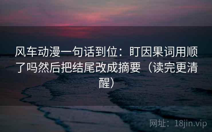 风车动漫一句话到位:盯因果词用顺了吗然后把结尾改成摘要(读完更清醒) 风车动漫一句话到位:盯因果词用顺了吗然后把结尾改成摘要(读完更清醒)