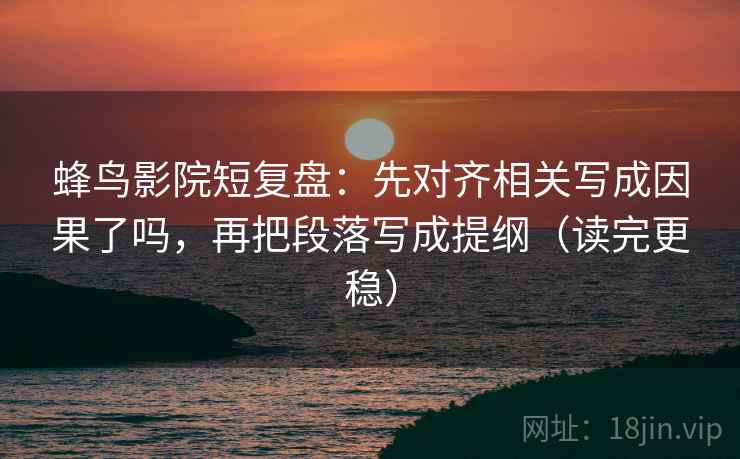 蜂鸟影院短复盘:先对齐相关写成因果了吗,再把段落写成提纲(读完更稳) 蜂鸟影院短复盘:先对齐相关写成因果了吗,再把段落写成提纲(读完更稳)