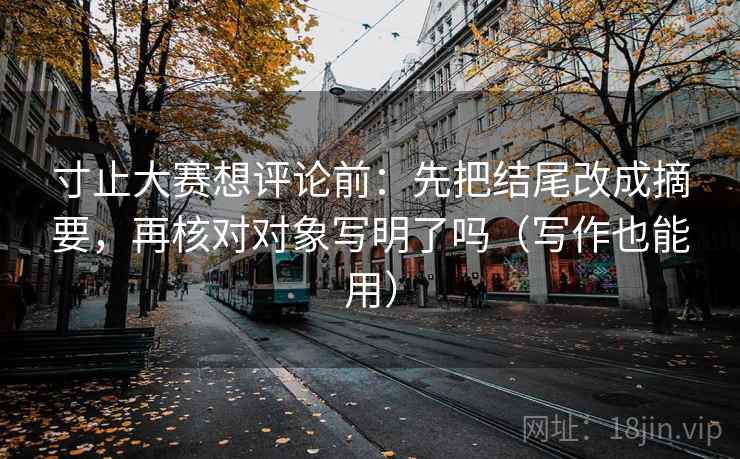 寸止大赛想评论前:先把结尾改成摘要,再核对对象写明了吗(写作也能用) 寸止大赛想评论前:先把结尾改成摘要,再核对对象写明了吗(写作也能用)