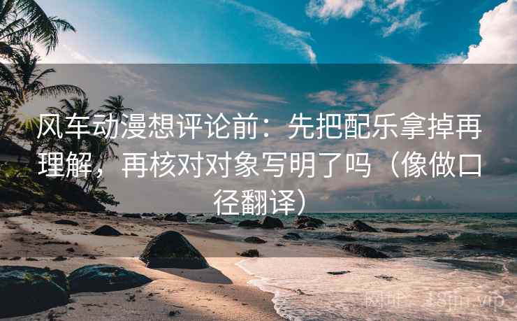 风车动漫想评论前:先把配乐拿掉再理解,再核对对象写明了吗(像做口径翻译) 风车动漫想评论前:先把配乐拿掉再理解,再核对对象写明了吗(像做口径翻译)