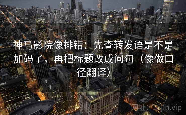 神马影院像排错:先查转发语是不是加码了,再把标题改成问句(像做口径翻译) 神马影院像排错:先查转发语是不是加码了,再把标题改成问句(像做口径翻译)