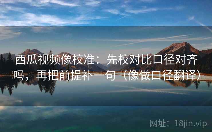 西瓜视频像校准:先校对比口径对齐吗,再把前提补一句(像做口径翻译) 西瓜视频像校准:先校对比口径对齐吗,再把前提补一句(像做口径翻译)
