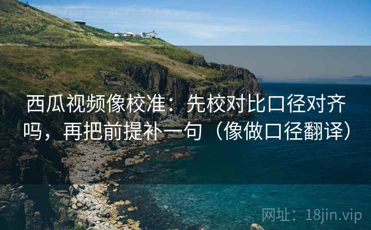 西瓜视频像校准:先校对比口径对齐吗,再把前提补一句(像做口径翻译) 西瓜视频像校准:先校对比口径对齐吗,再把前提补一句(像做口径翻译)