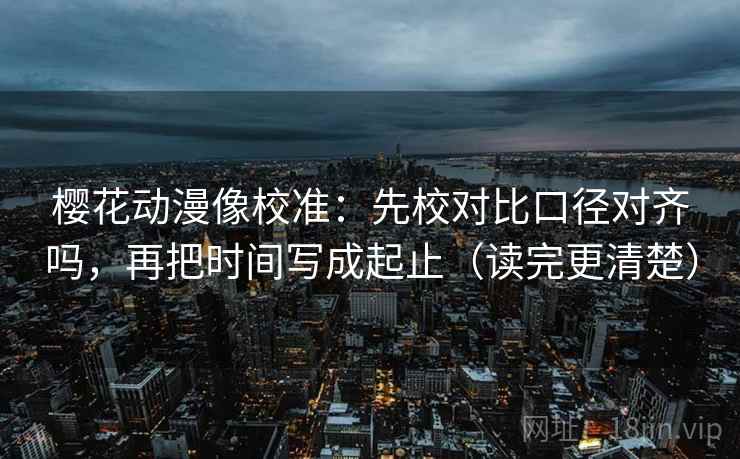 樱花动漫像校准:先校对比口径对齐吗,再把时间写成起止(读完更清楚) 樱花动漫像校准:先校对比口径对齐吗,再把时间写成起止(读完更清楚)