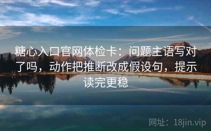 糖心入口官网体检卡:问题主语写对了吗,动作把推断改成假设句,提示读完更稳 糖心入口官网体检卡:问题主语写对了吗,动作把推断改成假设句,提示读完更稳