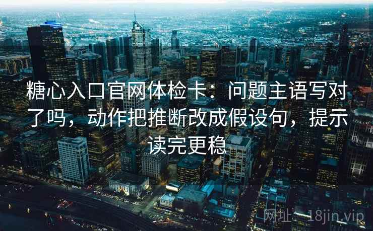 糖心入口官网体检卡:问题主语写对了吗,动作把推断改成假设句,提示读完更稳 糖心入口官网体检卡:问题主语写对了吗,动作把推断改成假设句,提示读完更稳
