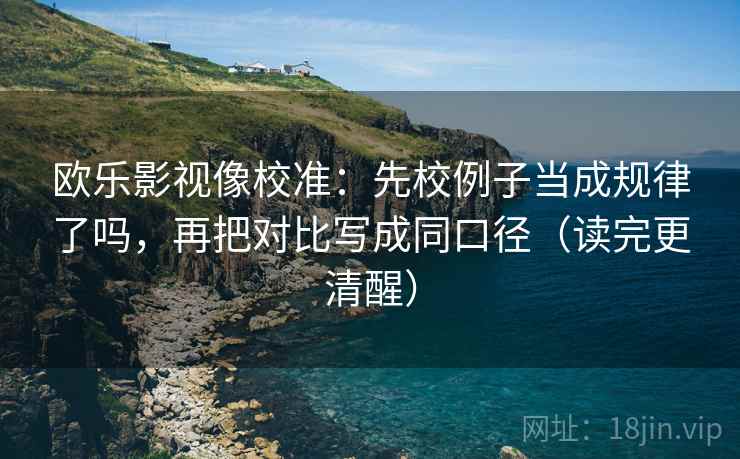 欧乐影视像校准:先校例子当成规律了吗,再把对比写成同口径(读完更清醒) 欧乐影视像校准:先校例子当成规律了吗,再把对比写成同口径(读完更清醒)