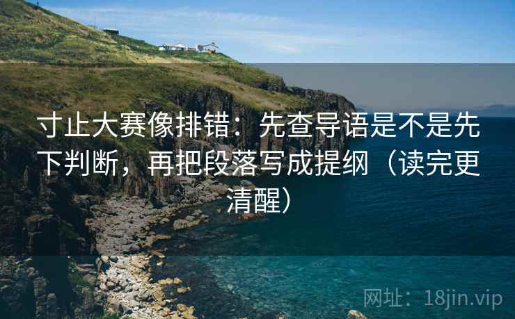 寸止大赛像排错:先查导语是不是先下判断,再把段落写成提纲(读完更清醒) 寸止大赛像排错:先查导语是不是先下判断,再把段落写成提纲(读完更清醒)