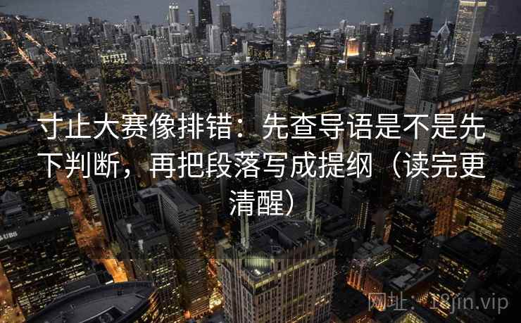 寸止大赛像排错:先查导语是不是先下判断,再把段落写成提纲(读完更清醒) 寸止大赛像排错:先查导语是不是先下判断,再把段落写成提纲(读完更清醒)