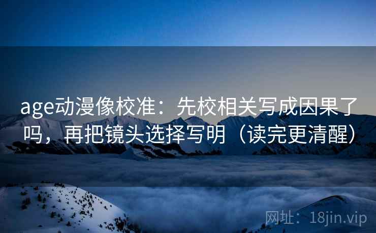 age动漫像校准：先校相关写成因果了吗，再把镜头选择写明（读完更清醒）