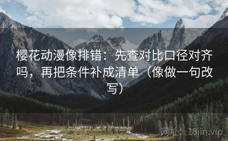 樱花动漫像排错:先查对比口径对齐吗,再把条件补成清单(像做一句改写) 樱花动漫像排错:先查对比口径对齐吗,再把条件补成清单(像做一句改写)