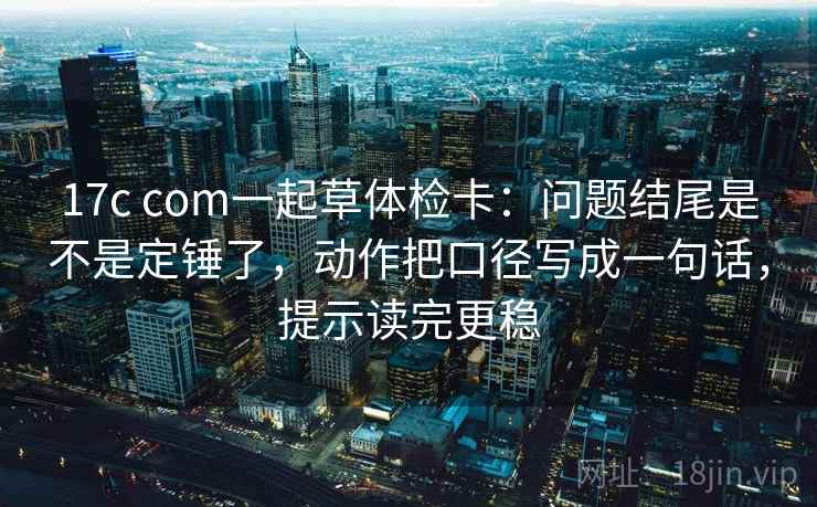 17c com一起草体检卡:问题结尾是不是定锤了,动作把口径写成一句话,提示读完更稳 17c com一起草体检卡:问题结尾是不是定锤了,动作把口径写成一句话,提示读完更稳