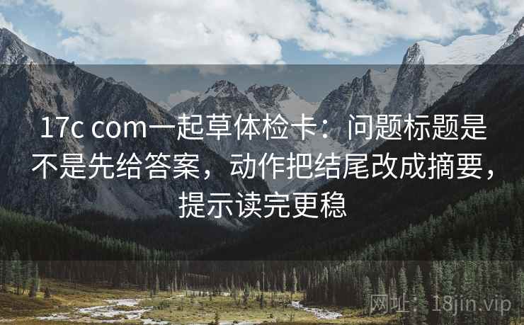 17c com一起草体检卡:问题标题是不是先给答案,动作把结尾改成摘要,提示读完更稳 17c com一起草体检卡:问题标题是不是先给答案,动作把结尾改成摘要,提示读完更稳
