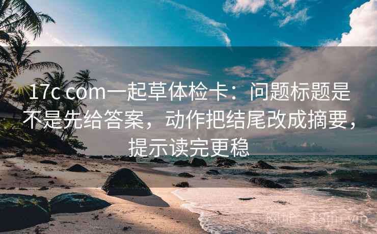 17c com一起草体检卡:问题标题是不是先给答案,动作把结尾改成摘要,提示读完更稳 17c com一起草体检卡:问题标题是不是先给答案,动作把结尾改成摘要,提示读完更稳