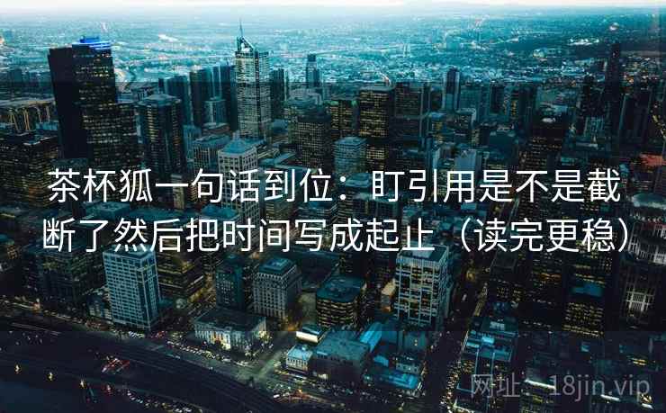 茶杯狐一句话到位:盯引用是不是截断了然后把时间写成起止(读完更稳) 茶杯狐一句话到位:盯引用是不是截断了然后把时间写成起止(读完更稳)