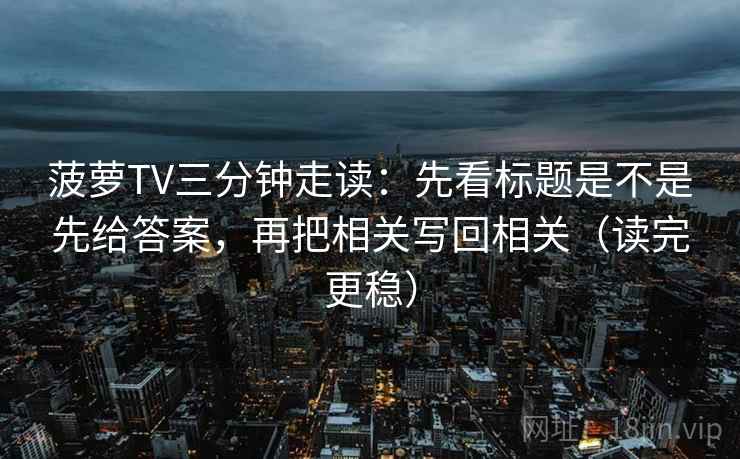 菠萝TV三分钟走读:先看标题是不是先给答案,再把相关写回相关(读完更稳) 菠萝TV三分钟走读:先看标题是不是先给答案,再把相关写回相关(读完更稳)