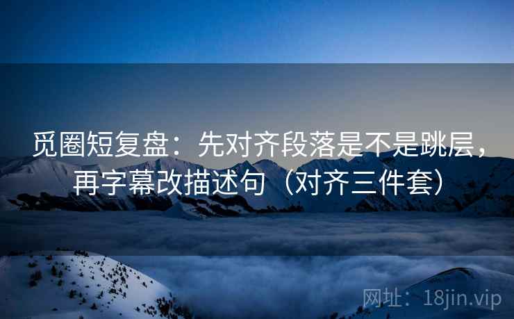 觅圈短复盘:先对齐段落是不是跳层,再字幕改描述句(对齐三件套) 觅圈短复盘:先对齐段落是不是跳层,再字幕改描述句(对齐三件套)