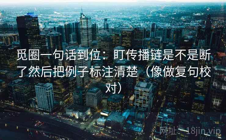 觅圈一句话到位:盯传播链是不是断了然后把例子标注清楚(像做复句校对) 觅圈一句话到位:盯传播链是不是断了然后把例子标注清楚(像做复句校对)