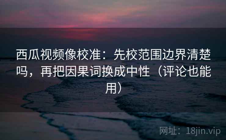 西瓜视频像校准:先校范围边界清楚吗,再把因果词换成中性(评论也能用) 西瓜视频像校准:先校范围边界清楚吗,再把因果词换成中性(评论也能用)