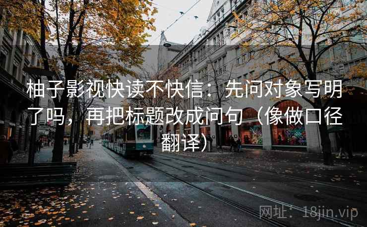 柚子影视快读不快信:先问对象写明了吗,再把标题改成问句(像做口径翻译) 柚子影视快读不快信:先问对象写明了吗,再把标题改成问句(像做口径翻译)