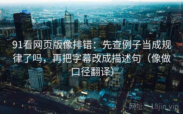 91看网页版像排错:先查例子当成规律了吗,再把字幕改成描述句(像做口径翻译) 91看网页版像排错:先查例子当成规律了吗,再把字幕改成描述句(像做口径翻译)