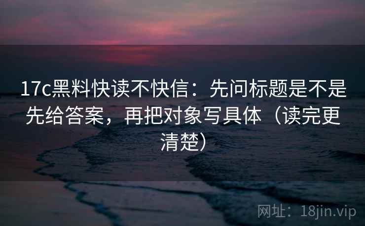 17c黑料快读不快信:先问标题是不是先给答案,再把对象写具体(读完更清楚) 17c黑料快读不快信:先问标题是不是先给答案,再把对象写具体(读完更清楚)