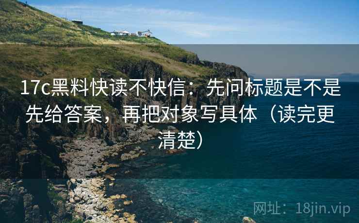 17c黑料快读不快信:先问标题是不是先给答案,再把对象写具体(读完更清楚) 17c黑料快读不快信:先问标题是不是先给答案,再把对象写具体(读完更清楚)