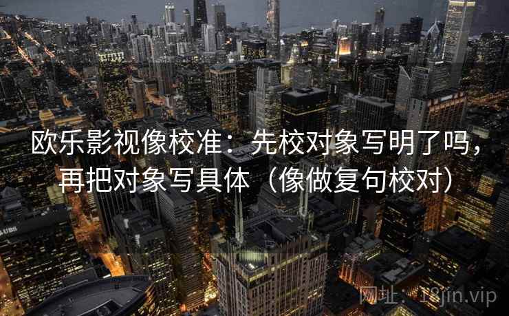 欧乐影视像校准:先校对象写明了吗,再把对象写具体(像做复句校对) 欧乐影视像校准:先校对象写明了吗,再把对象写具体(像做复句校对)