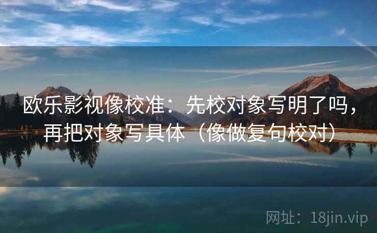 欧乐影视像校准:先校对象写明了吗,再把对象写具体(像做复句校对) 欧乐影视像校准:先校对象写明了吗,再把对象写具体(像做复句校对)