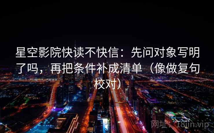 星空影院快读不快信:先问对象写明了吗,再把条件补成清单(像做复句校对) 星空影院快读不快信:先问对象写明了吗,再把条件补成清单(像做复句校对)